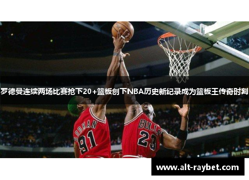 罗德曼连续两场比赛抢下20+篮板创下NBA历史新纪录成为篮板王传奇时刻