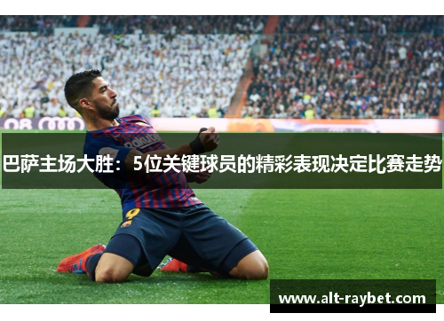 巴萨主场大胜：5位关键球员的精彩表现决定比赛走势