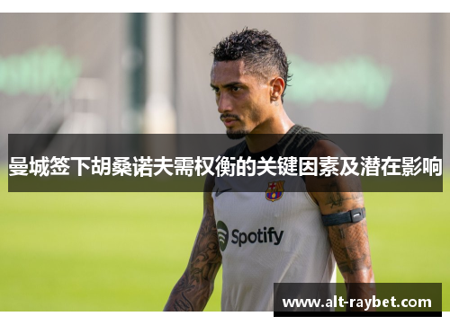 曼城签下胡桑诺夫需权衡的关键因素及潜在影响