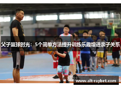 父子篮球时光：5个简单方法提升训练乐趣增进亲子关系