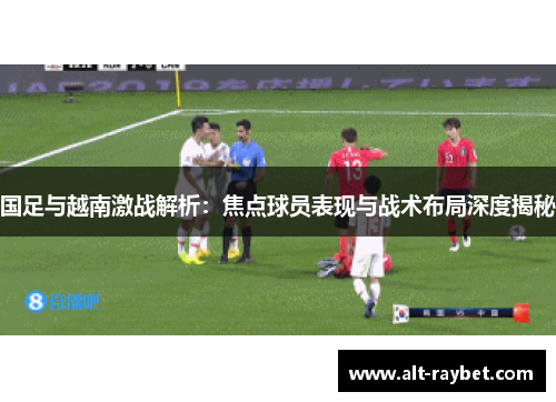 国足与越南激战解析：焦点球员表现与战术布局深度揭秘