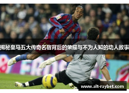 揭秘皇马五大传奇名宿背后的荣耀与不为人知的动人故事