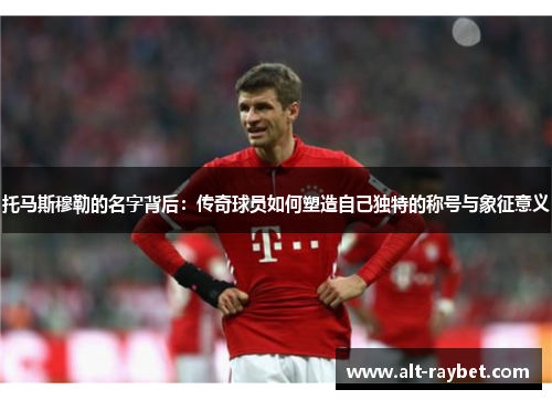 托马斯穆勒的名字背后：传奇球员如何塑造自己独特的称号与象征意义