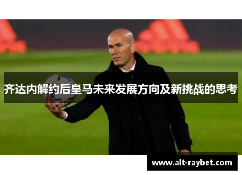 齐达内解约后皇马未来发展方向及新挑战的思考