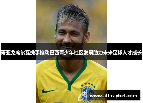 蒂亚戈席尔瓦携手推动巴西青少年社区发展助力未来足球人才成长
